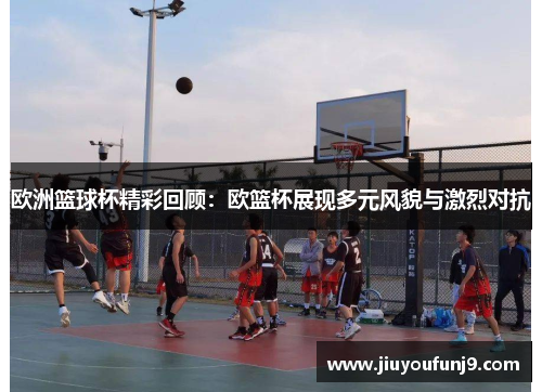 欧洲篮球杯精彩回顾：欧篮杯展现多元风貌与激烈对抗