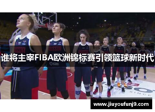 谁将主宰FIBA欧洲锦标赛引领篮球新时代