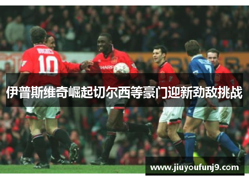 伊普斯维奇崛起切尔西等豪门迎新劲敌挑战
