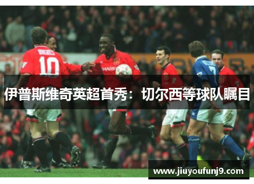 伊普斯维奇英超首秀：切尔西等球队瞩目
