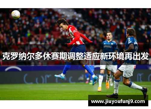 克罗纳尔多休赛期调整适应新环境再出发