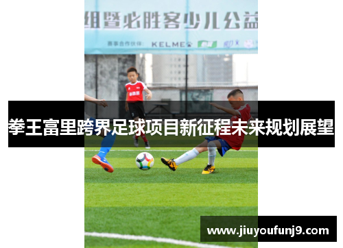 拳王富里跨界足球项目新征程未来规划展望